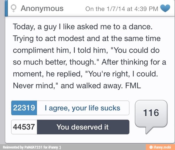Today, a guy I like asked me to a dance.
Trying to act modest and at the same time
compliment him, I told him, "You could do
so much better, though." After thinking for a
moment, he replied, "You're right, I could.
Never mind," and walked away. FML
EN l agree, your life sucks
116