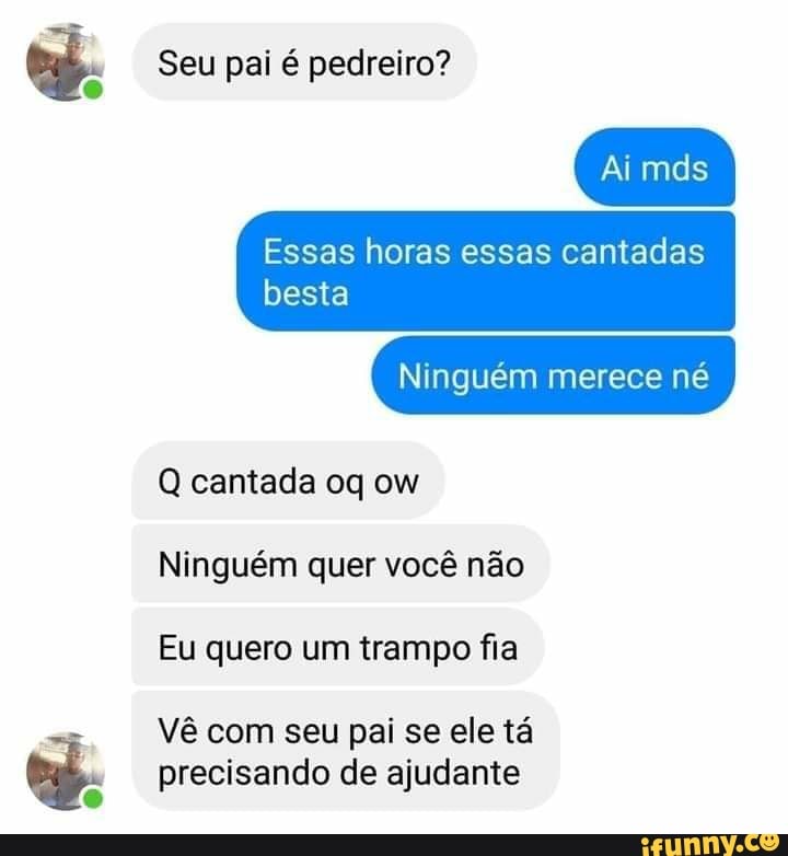 Seu pai é pedreiro?
Ai mds
Essas horas essas cantadas besta
Ninguém merece né
Q cantada oq ow
Ninguém quer você não
Eu quero um trampo fia
Vê com seu pal se ele tá precisando de ajudante