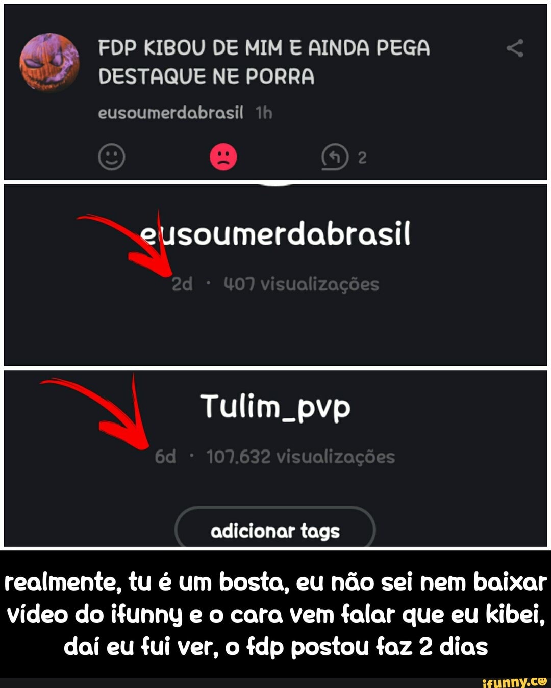 (63 FDP KIBOU DE MIM E AINDA PEGA
W DESTAQUE NE PORRA
eusoumerdabrasil
eusoumerdabrasil
adicionar tags
realmente, tu é um bosta, eu não sei nem baixar
vídeo do ifunny e o cara vem falar que eu kibei,
dai eu fui ver, o fdp postou faz 2 dias - realmente, tu é um bosta, eu não sei nem baixar vídeo do ifunny e o cara vem falar que eu kibei, daí eu fui ver, o fdp postou faz 2 dias