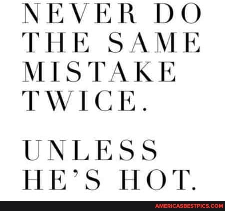NEVER DO THE SAME MISTAKE TWICE.
UNLESS HE'S HOT.