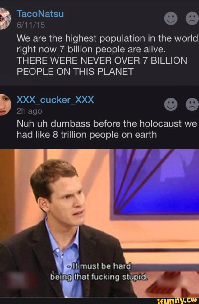 w
© 9
We are the highest population in the world
right now 7 billion people are alive.
THERE WERE NEVER OVER 7 BILLION
PEOPLE ON THIS PLANET
Nuh uh dumbass before the holocaust we