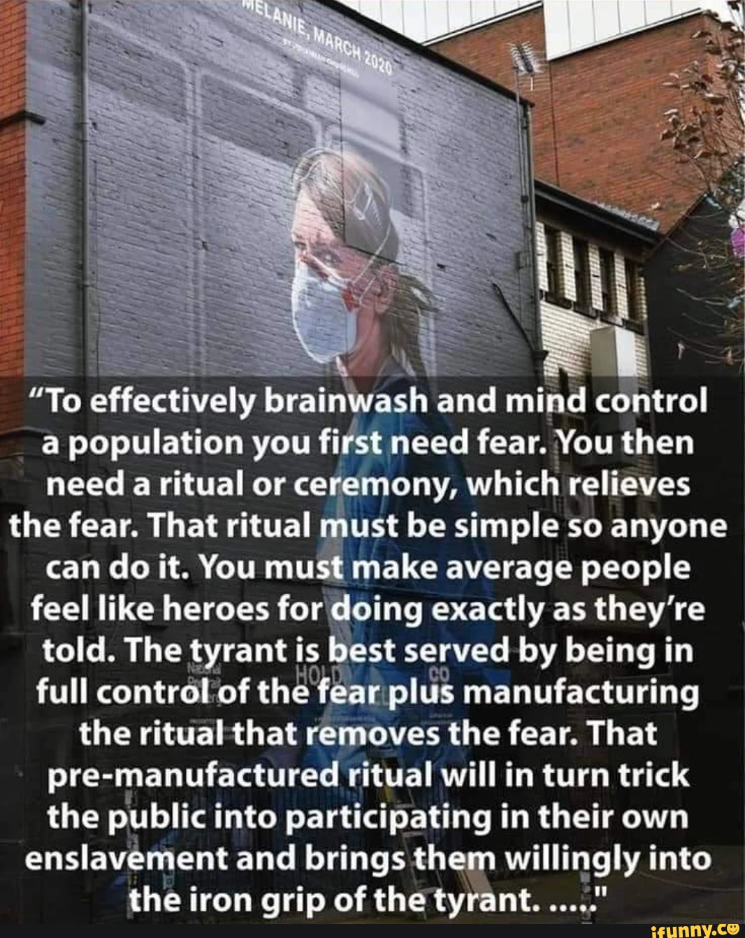 "To effectively brainwash and mind control a population you first need fear. You then need a ritual or ceremony, which relieves the fear. That ritual must be simple so anyone can do it. You must make average people feel like heroes for doing exactly as they're told. The tyrant is best served by being in full control of the fear plus manufacturing the ritual that removes the fear. That pre-manufactured ritual will in turn trick the public into participating in their own enslavement and brings them willingly into the iron grip of the tyrant.