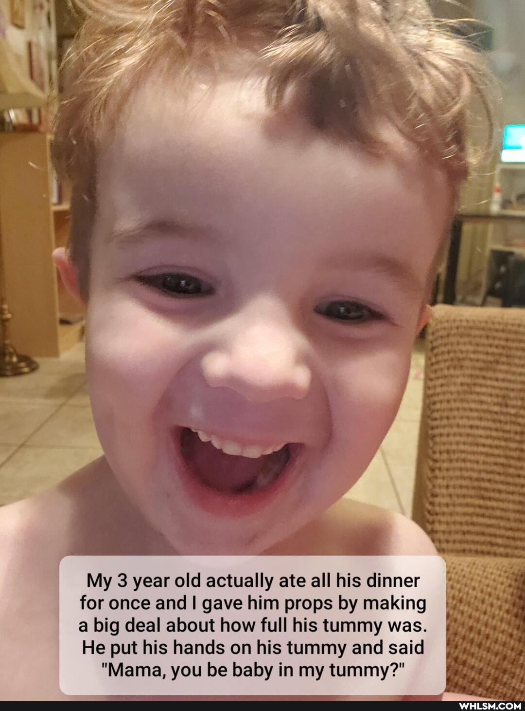 My 3 year old actually ate all his dinner for once and I gave him props by making a big deal about how full his tummy was.
He put his hands on his tummy and said
"Mama, you be baby in my tummy?"