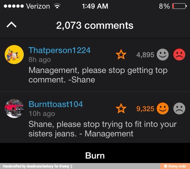 8h ago
Management, please stop getting top
comment. -Shane
10h ago
W Shes
Shane, please stop trying to fit into your
sisters jeans. Management
Burn - Burn