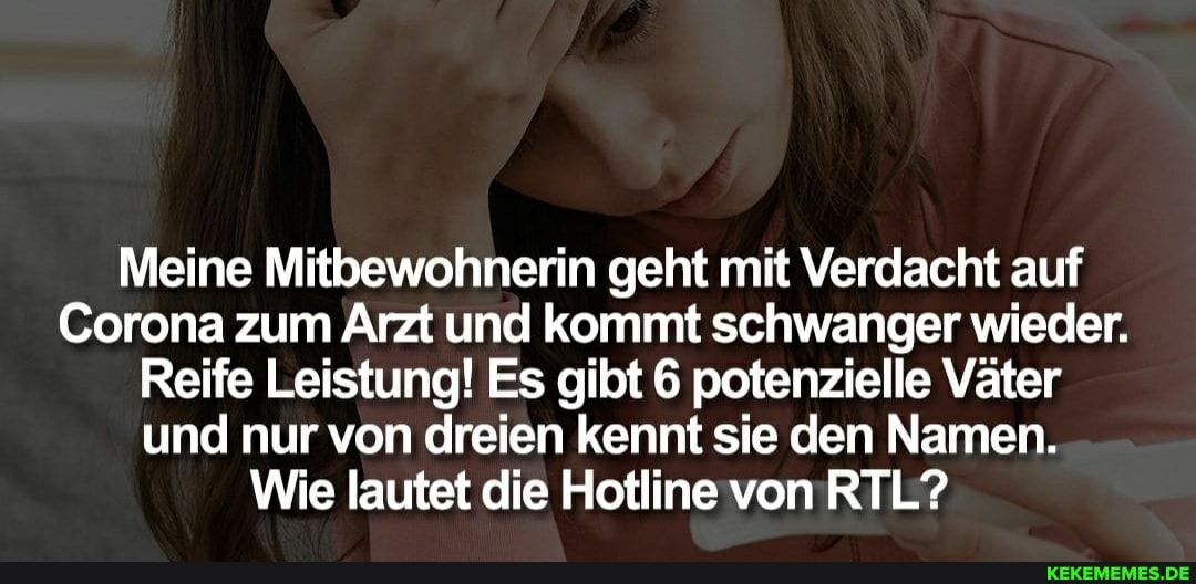 Meine Mitbewohnerin geht mit Verdacht auf
Corona zum Arzt und kommt schwanger wieder.
Reife Leistung! Es gibt 6 potenzielle Väter und nur von dreien kennt sie den Namen.
Wie lautet die Hotline von RTL?