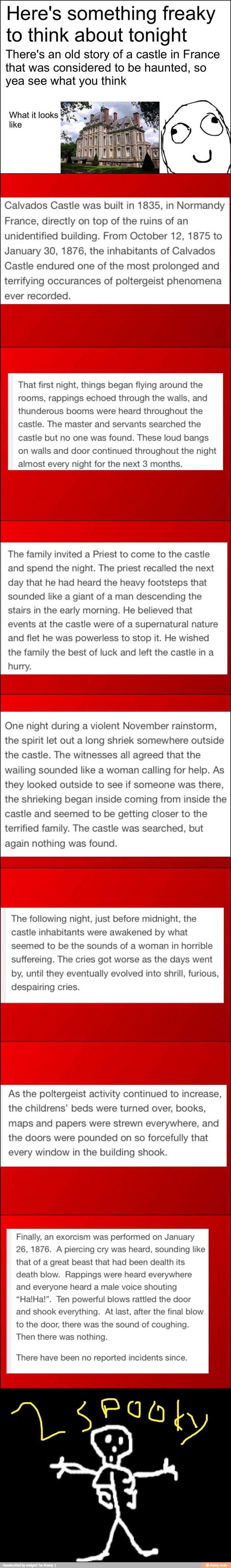 Here's something freaky
to think about tonight
There's an old story of a castle in France
that was considered to be haunted, so
yea see what you think
What it looks
ES
Calvados Castle was built in 1835, in Normandy
France, directly on top of the ruins of an
unidentified building. From October 12, 1875 to
January 30, 1876, the inhabitants of Calvados
Castle endured one of the most prolonged and
terrifying occurances of poltergeist phenomena
recorded.
That first night, things began flying around the
rooms, rappings echoed through the walls, and
thunderous booms were heard throughout the
castle. The master and servants searched the
castle but no one was found. These loud bangs
on walls and door continued throughout the night
almost night for the next 3 months.