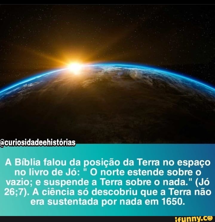 acuriosidadeehistórias
lia falou da posição da Terra no espaço no livro de Jó: O norte estende sobre o vazio; e suspende a Terra sobre o nada." (Jó ciência só descobriu que a Terra não era sustentada por nada em 1650.