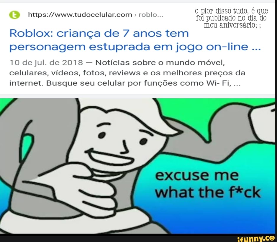 o pior disso tudo, é que foi publicado no dia do meu aniversário;-;
roblo...
Roblox: criança de 7 anos tem personagem estuprada em jogo on-line
10 de jul. de 2018 - Notícias sobre o mundo móvel, celulares, vídeos, fotos, reviews e os melhores preços da internet. Busque seu celular por funções como Wi- Fi,
excuse me
what tine f*ck