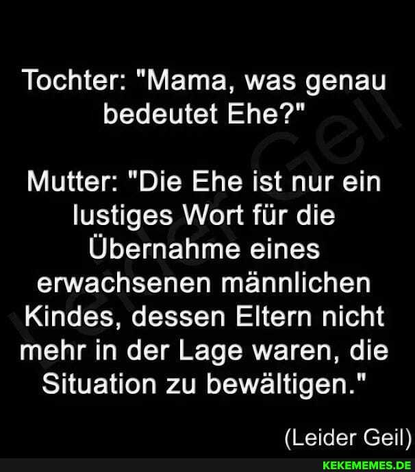 Tochter: "Mama, was genau bedeutet Ehe?"
Mutter: "Die Ehe ist nur ein lustiges Wort für die
Übernahme eines erwachsenen männlichen
Kindes, dessen Eltern nicht mehr in der Lage waren, die
Situation zu bewältigen."
(Leider Geil\