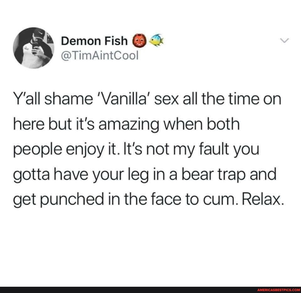 Demon Fish
@TimAintCool
Y'all shame 'Vanilla' sex all the time on here but it's amazing when both people enjoy it. It's not my fault you gotta have your leg in a bear trap and get punched in the face to cum. Relax.
