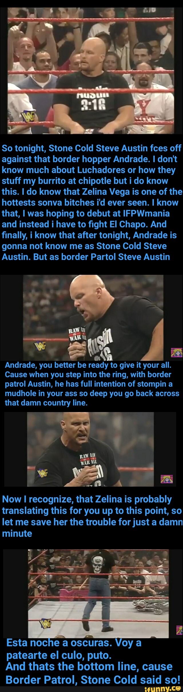 So tonight, Stone Cold Steve Austin fces off
against that border hopper Andrade. I don't
know much about Luchadores or how they
stuff my burrito at chipotle but i do know
this. I do know that Zelina Vega is one of the
hottests sonva bitches i'd ever seen. I know
that, I was hoping to debut at IFPWmania
and instead i have to fight El Chapo. And
finally, i know that after tonight, Andrade is
gonna not know me as Stone Cold Steve
Austin. But as border Partol Steve Austin
o
Andrade, you
better be ready to give it your all.
a