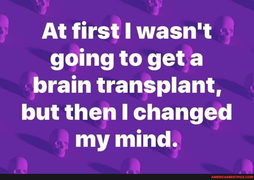At first wasn't going to get brain transplant, but then I changed my mind.