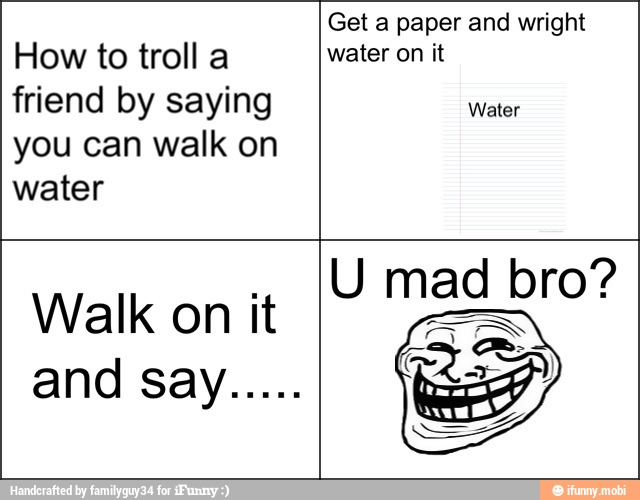 How to troll a
friend by saying
you can walk on
water
water on it
Water
Walk on it
U mad bro?