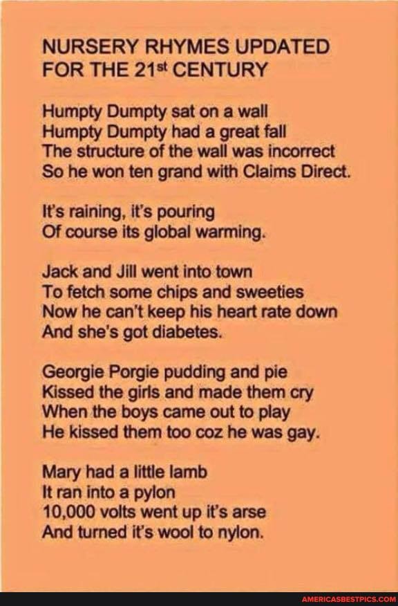 NURSERY RHYMES UPDATED FOR THE 21% CENTURY
Humpty Dumpty sat on a wall
Humpty Dumpty had a great fall
The structure of the wall was incorrect
So he won ten grand with Claims Direct.
It's raining, it's pouring
Of course its global warming.
Jack and Jill went into town
To fetch some chips and sweeties
Now he can't keep his heart rate down
And she's got diabetes.
Georgie Porgie pudding and pie
Kissed the girls and made them cry
When the boys came out to play
He kissed them too coz he was gay.
Mary had a little lamb
It ran into a pylon
10,000 volts went up it's arse
And turned it's wool to nylon.