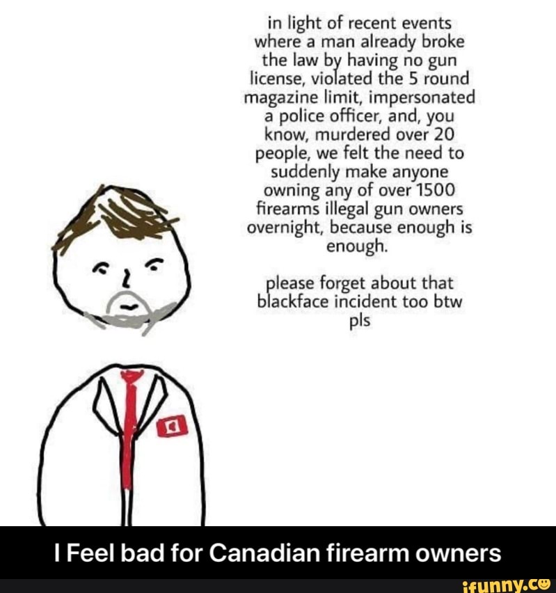 in light of recent events
where a man
already broke
the law by having no gun
license,
violated the 5 round
magazine limit, impersonated
a police officer, and, you
know, murdered over 20
people, we
felt the need to
suddenly make anyone
owning any of over 1500
firearms illegal gun owners
overnight, because enough is
enough.
lease forget about that
blackface incident too btw
I Feel bad for Canadian firearm owners - I Feel bad for Canadian firearm owners