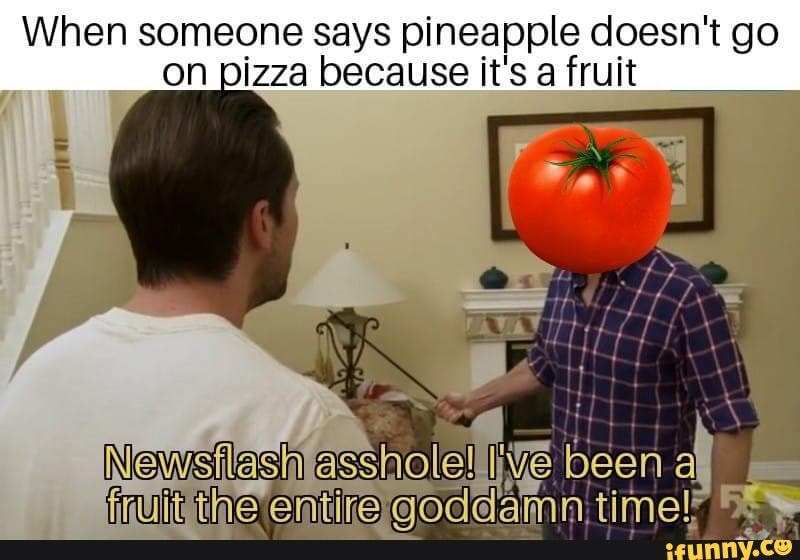 When someone says pineapple doesn't go on pizza because it's a fruit
Newslas asshole five been af fruit the entire time!