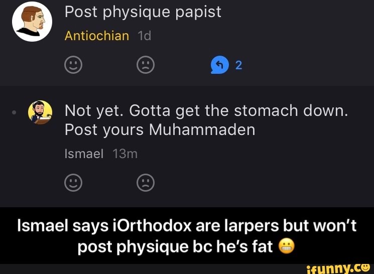 O Post physique papist
O Not yet. Gotta get the stomach down.
Post yours Muhammaden
Ismael says ¡Orthodox are larpers but won't
post physique bc he's fat O - Ismael says iOrthodox are larpers but won’t post physique bc he’s fat 😬
