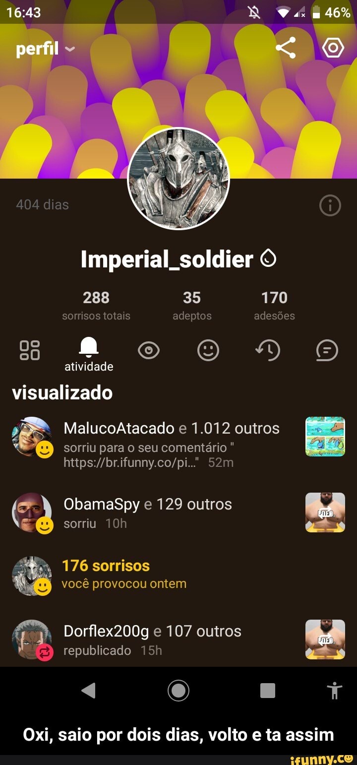 404 dias
46%
perfil
Imperial soldier O
288 35 170 sorrisos totais adeptos adesões
atividade
visualizado
MalucoAtacado e 1.012 outros sorriu para o seu comentário
ObamaSpy e 129 outros sorriu
176 sorrisos você provocou ontem
Dorflex200g e 107 outros
Eb republicado
4 O
Oxi, saio por dois dias, volto e ta assim - Oxi, saio por dois dias, volto e ta assim