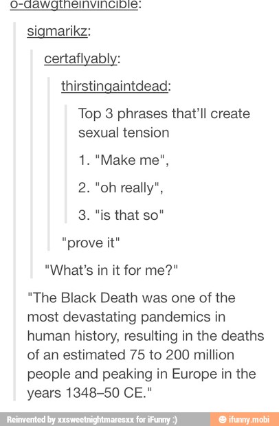 o-aawgtneinvincible.
sigmarikz:
thirstingaintdead:
Top 3 phrases that'll create
sexual tension
"prove it"
"The Black Death was one of the
most devastating pandemics in
human history, resulting in the deaths
of an estimated 75 to 200 million
people and peaking in Europe in the
years 1348-50 CE."