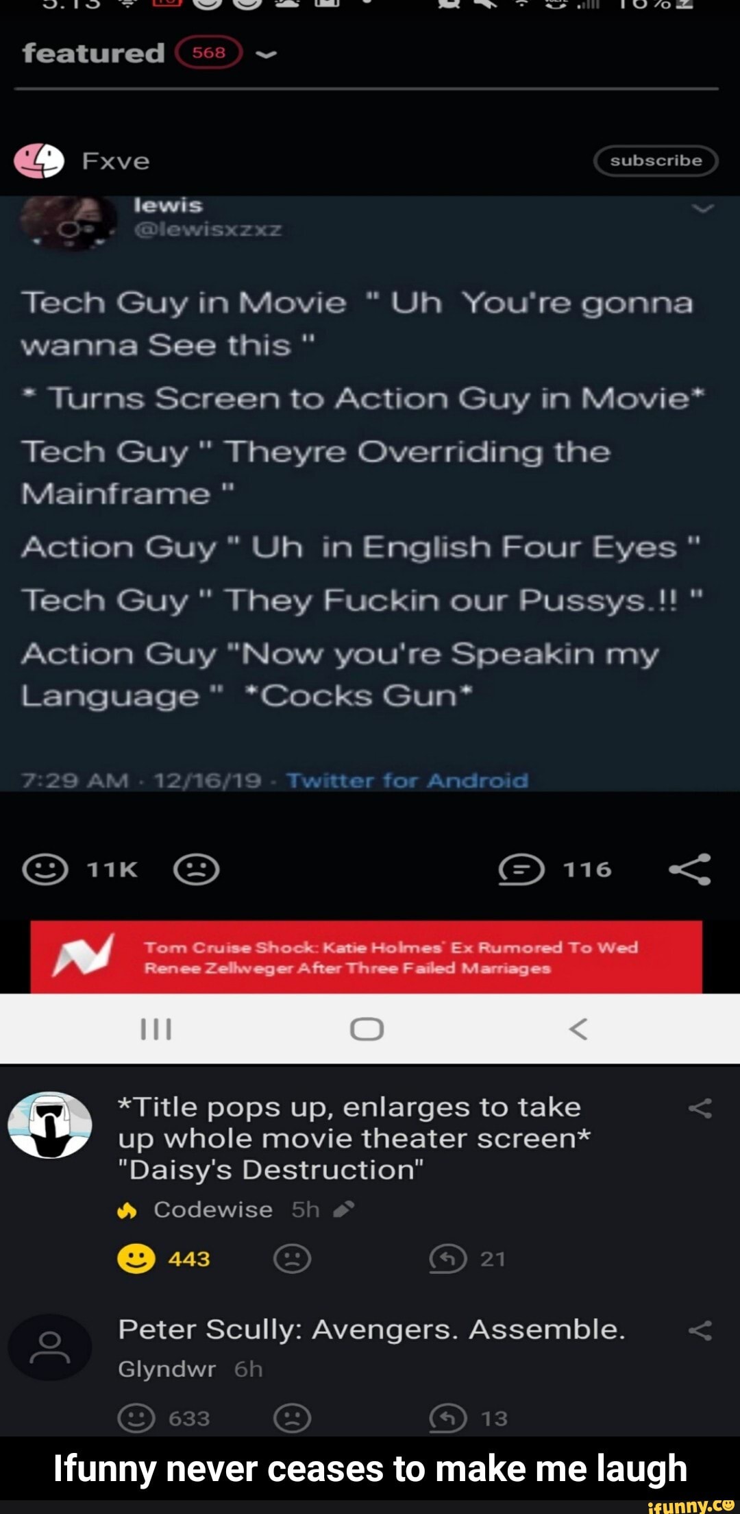 featured ~
Fxve subscribe
lewis
Tech Guy in Movie "Uh You're gonna wanna See this "
Turns Screen to Action Guy in Movie*
Tech Guy " Theyre Overriding the
Mainframe
Action Guy " Uh in English Four Eyes "
Tech Guy " They Fuckin our Pussys.!! "
Action Guy "Now you're Speakin my
Language" *Cocks Gun*
Twitter for Android
GG) 116 <
Tom Cruise Shock: Katie Holmes Ex Rumored To Wed
Renee Zelweger After Three Failed Marriages
*Title pops up, enlarges to take up whole movie theater screen*
"Daisy's Destruction"
Codewise Sh
@ 443
Peter Scully: Avengers. Assemble.
Glyndwr
633 13
Ifunny never ceases to make me laugh - Ifunny never ceases to make me laugh