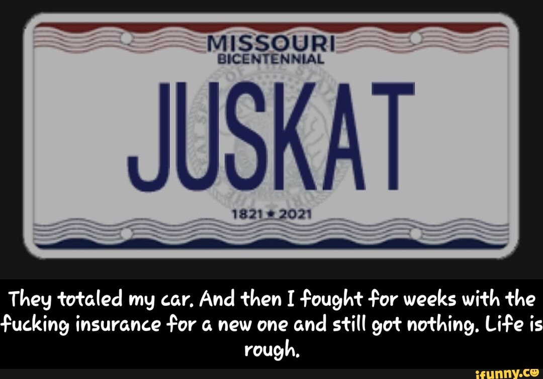 SSOURI
JUSKAT
They totaled my car, And then I fought for weeks with the fucking insurance for new one and still got nothing, Life is rough, - They totaled my car. And then I fought for weeks with the fucking insurance for a new one and still got nothing. Life is rough.