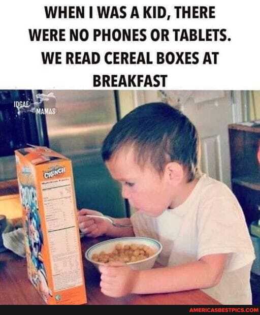 WHEN WAS A KID, THERE WERE NO PHONES OR TABLETS.
WE READ CEREAL BOXES AT BREAKFAST