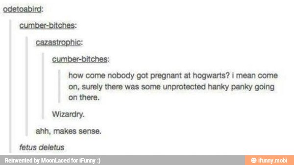 cumber-bitches:
how come nobody got pregnant at hogwarts? I mean come
on, surely there was some unprotected hanky panky going
'on there.
Wizardry.
ahh, makes sense.
fetus deletus