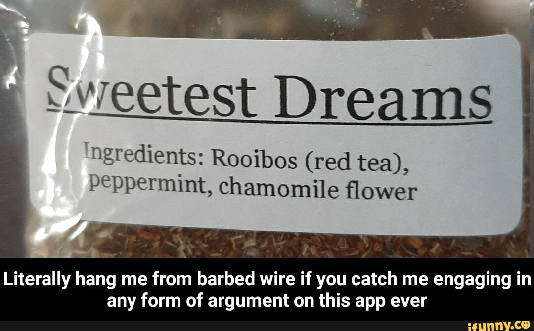 Sweetest Dreams
ingredients: Rooibos (red tea),
peppermint, chamomile flower
Literally hang me
from barbed wire if you catch me engaging in
any form of argument on this app ever - Literally hang me from barbed wire if you catch me engaging in any form of argument on this app ever