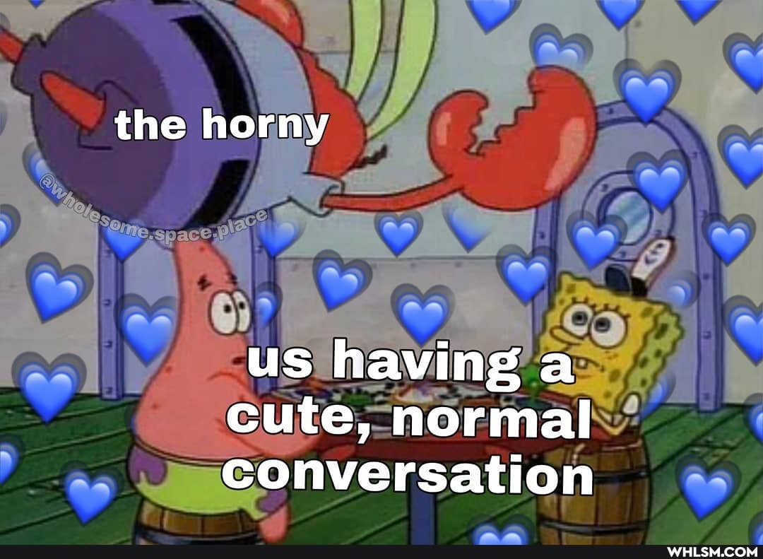 the horny
us having a cute, normal conversation