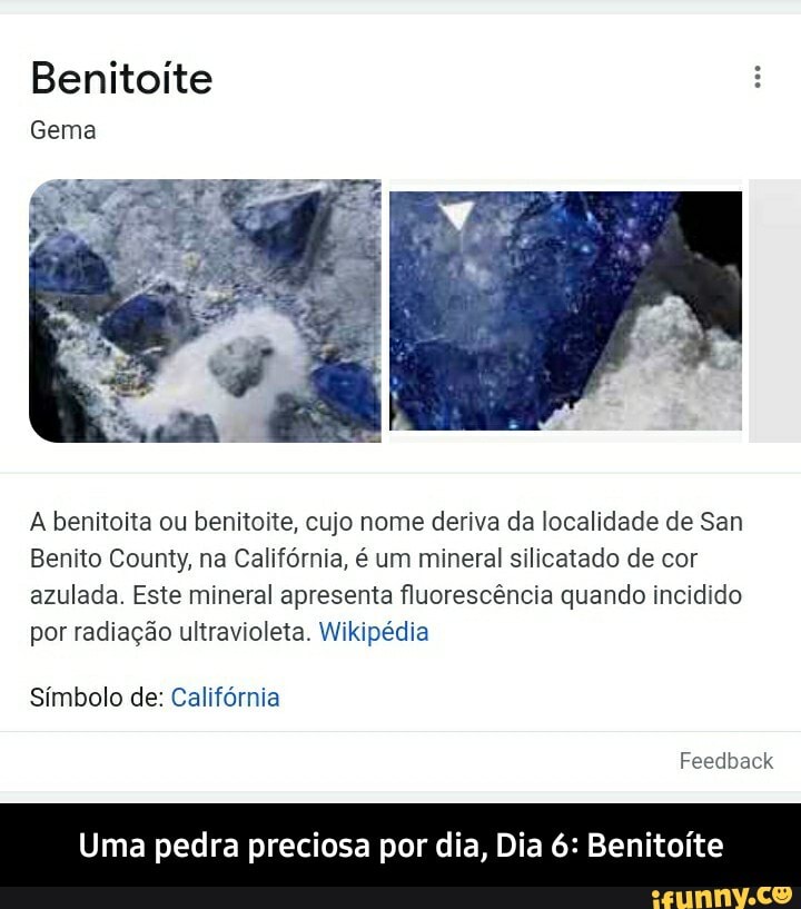 Benitoite
Gema
A benitoita ou benitoite, cujo nome deriva da localidade de San
Benito County, na Califórnia, é um mineral silicatado de cor azulada. Este mineral apresenta fluorescência quando incidido por radiação ultravioleta. Wikipédia
Símbolo de: Califórnia
Feedback
Uma pedra preciosa por dia, Dia 6: Benitoíte - Uma pedra preciosa por dia, Dia 6: Benitoíte