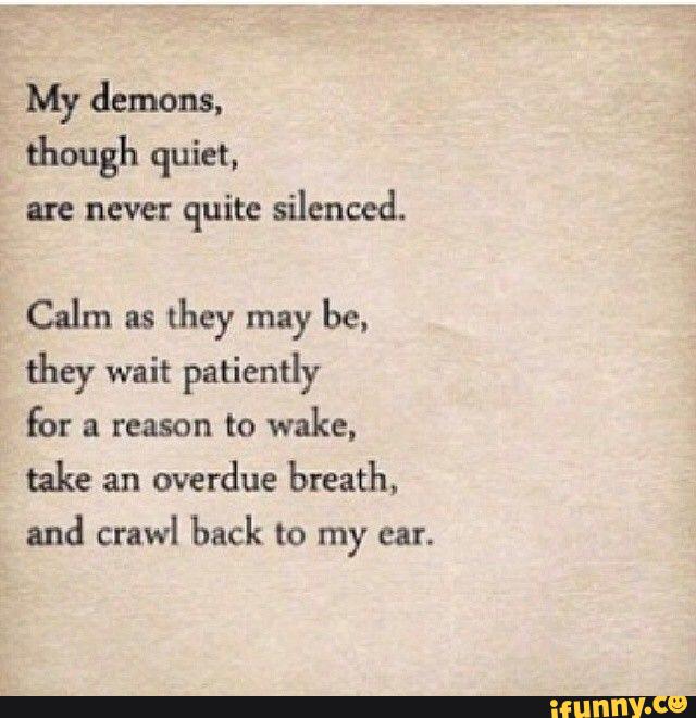 My demons.
though quiet,
are never quite silenced.
Calm as
they may be,
they wait patiently
for a reason to wake,
take an
overdue breath.
and crawl back to my ear.