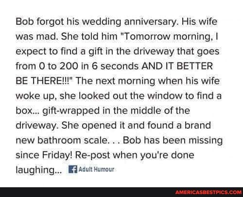 Bob forgot his wedding anniversary. His wife was mad. She told him "Tomorrow morning, I expect to find a gift in the driveway that goes.
from to 200 in 6 seconds AND IT BETTER BE THERE!!!" The next morning when his wife woke up, she looked out the window to find a box... gift-wrapped in the middle of the driveway. She opened it and found a brand new bathroom scale... Bob has been missing since Friday! Re-post when you're done laughing... Adutt Humour