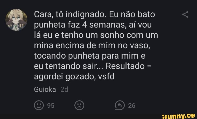 Cara, tô indignado. Eu não bato punheta faz 4 semanas, aí vou lá eu e tenho um sonho com um mina encima de mim no vaso, tocando punheta para mim e
eu tentando sair... Resultado = agordei gozado, vsfd
26
Guioka