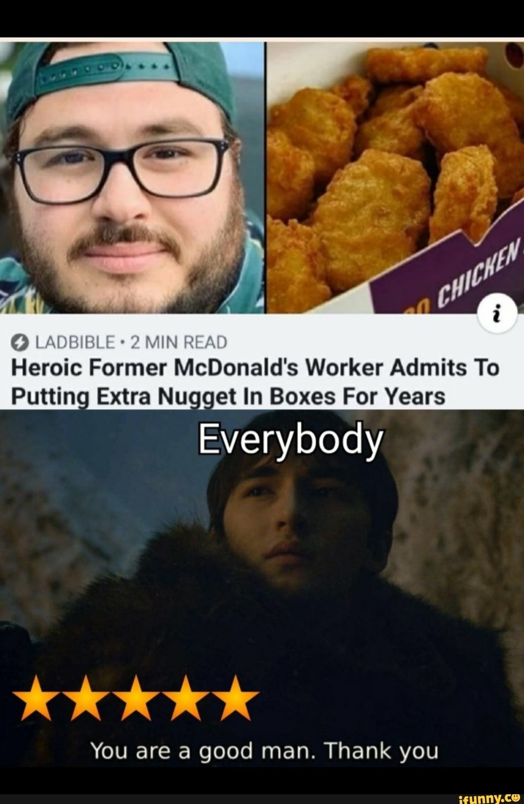 MIN REA
Heroic Former McDonald's Worker Admits To
Putting Extra Nugget In Boxes For Years
Everybody
You are a good man. Thank you