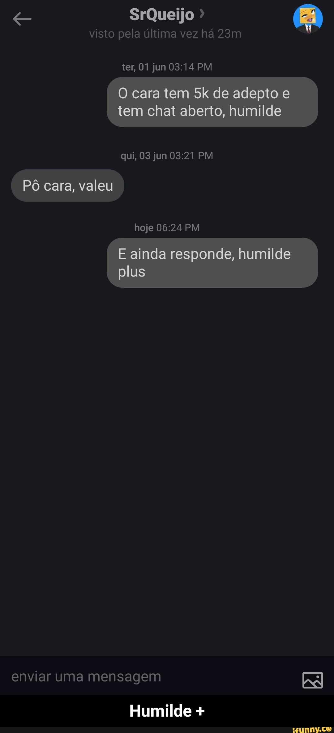 visto pela última vez há
ter, 01 jun PM
O cara tem de adepto e tem chat aberto, humilde
qui, 03 jun PM
Pô cara, valeu
hoje PM
E ainda responde, humilde plus
enviar uma mensagem
Humilde + - Humilde +