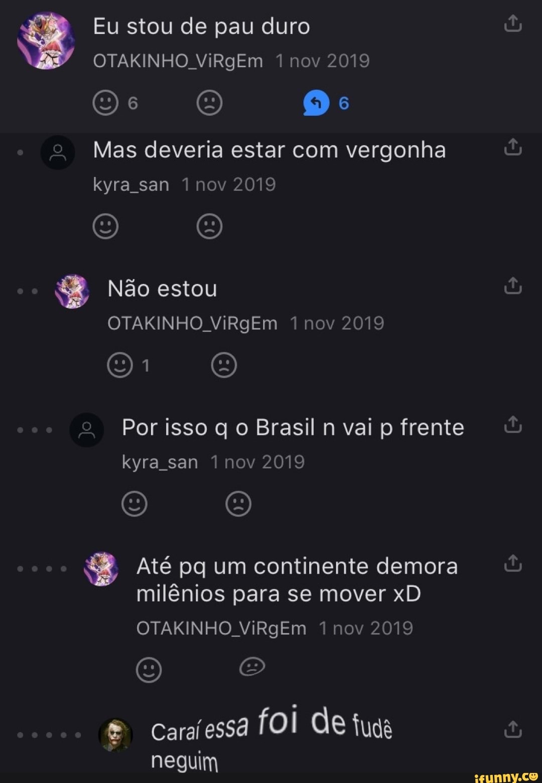 Eu stou de pau duro
OTAKINHO ViRgEm 1 nov 2019
Os O Os
Mas deveria estar com vergonha kyra san 1 nov 2019
O O
Não estou
OTAKINHO ViRgEm 1 nov 2019
O O
Por isso q o Brasil n vai p frente kyra san 1 nov 2019
O O
Até pq um continente demora milênios para se mover xD
OTAKINHO ViRgEm 1 nov 2019
Caraíessã foi de tuga neguim