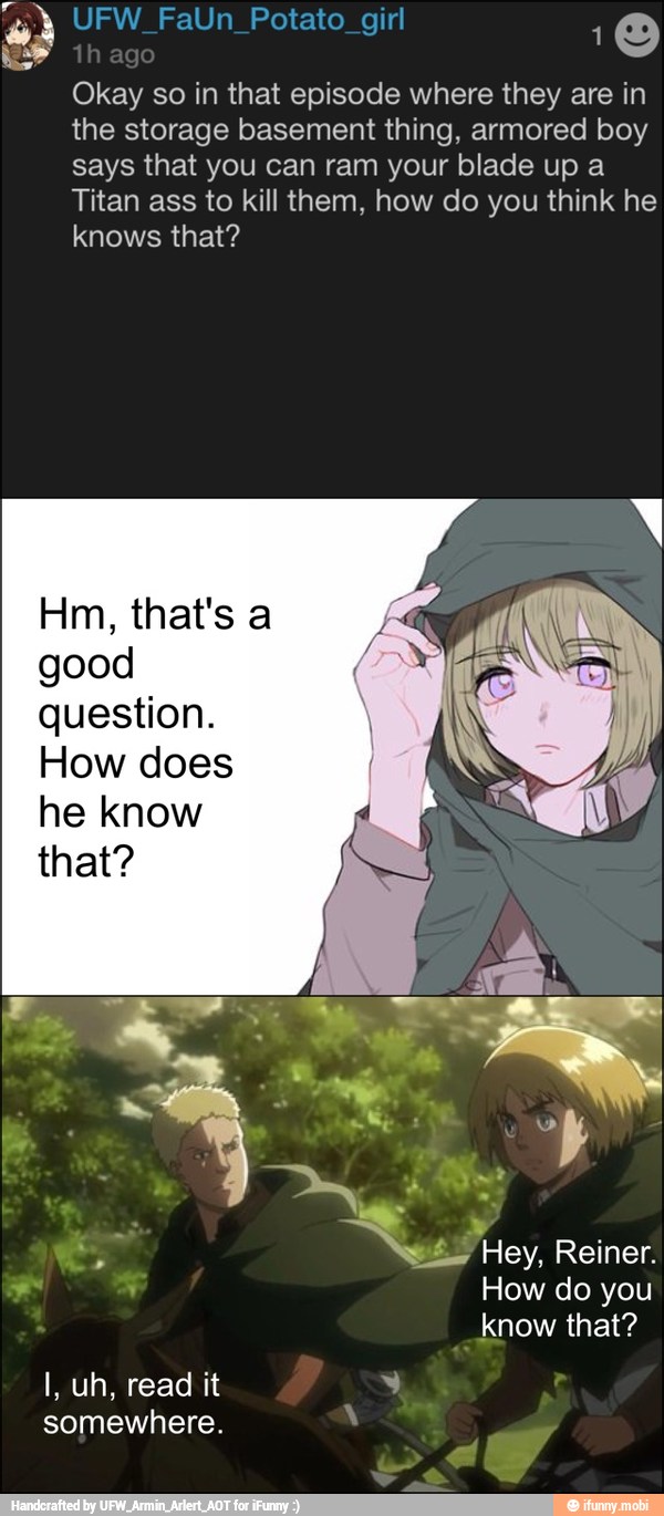 Okay so in that episode where they are in
the storage basement thing, armored boy
says that you can ram your blade up a
Titan ass to kill them, how do you think he
knows that?
good
question.
How does
he know
that?