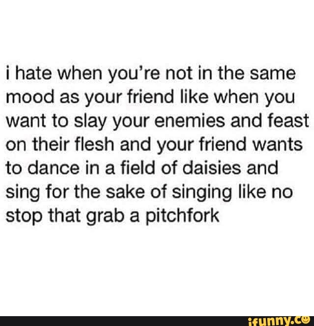 i hate when you're not in the same mood as your friend like when you want to slay your enemies and feast on their flesh and your friend wants to dance in a field of daisies and sing for the sake of singing like no stop that grab a pitchfork