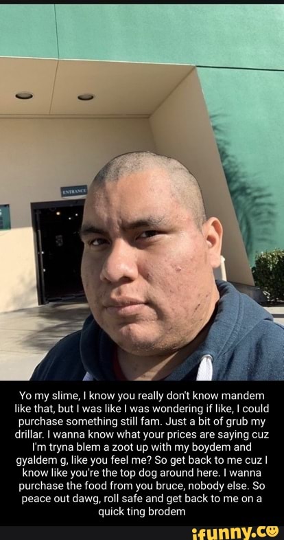 Yo my slime, I know you really don't know mandem like that, but was like was wondering if like, I could purchase something still fam. Just a bit of grub my drillar. wanna know what your prices are saying cuz
Tm tryna blem a zoot up with my boydem and gyaldem g, like you feel me? So get back to me cuz know like you're the top dog around here. wanna purchase the food from you bruce, nobody else. So peace out dawg, roll safe and get back to me on a quick ting brodem
