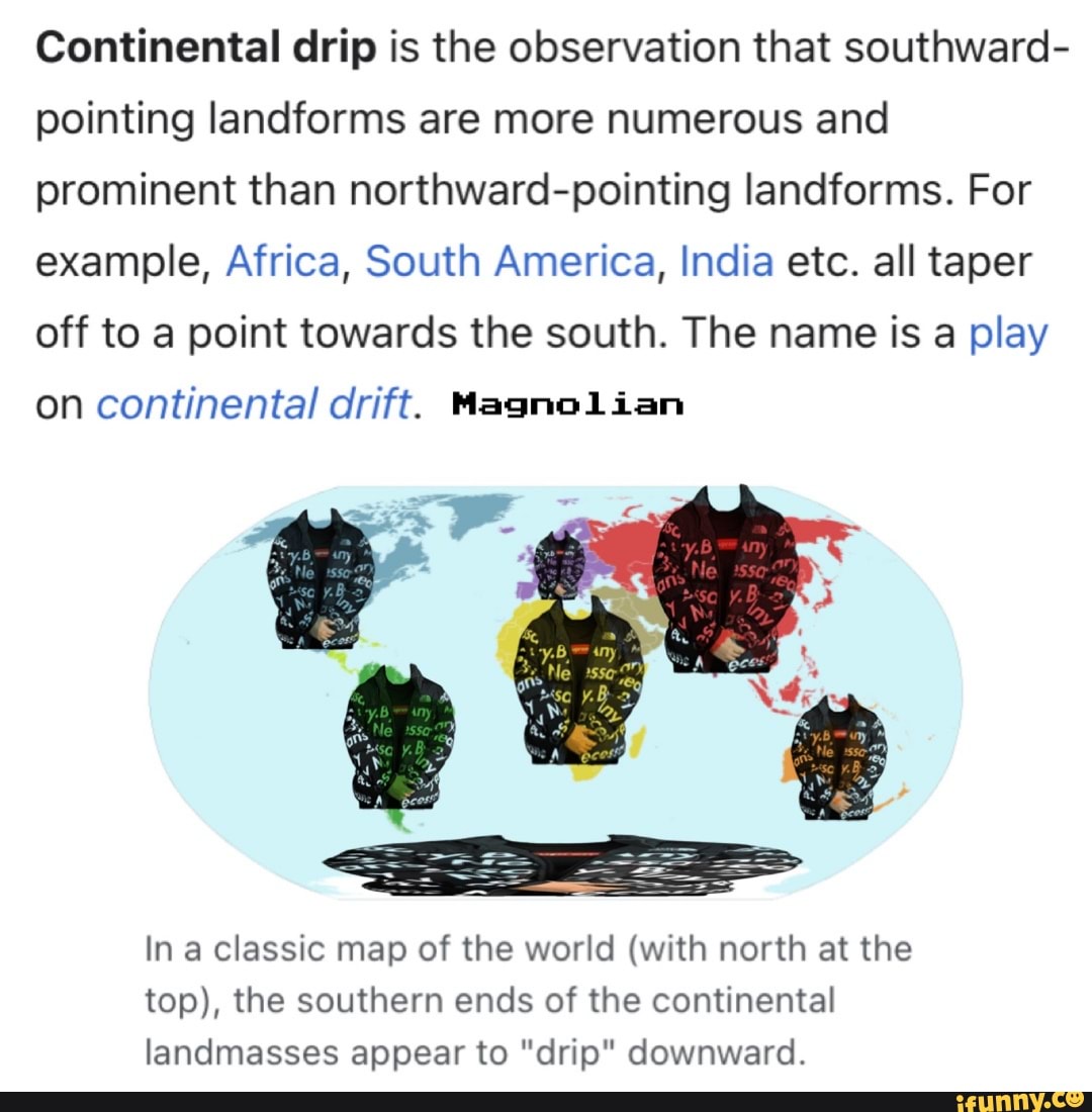 Continental drip is the observation that southward- pointing landforms are more numerous and prominent than northward-pointing landforms. For example, Africa, South America, India etc. all taper off to a point towards the south. The name is a play
on continental drift. Magnolian
In a classic map of the world (with north at the top), the southern ends of the continental landmasses appear to "drip" downward.