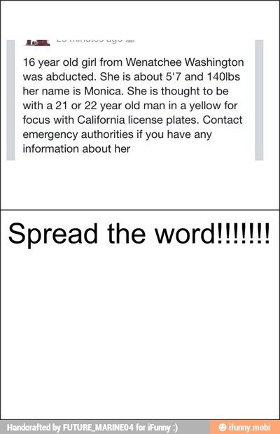 16 year old girl from Wenatchee Washington
was abducted. She is about 5'7 and 140lbs
her name is Monica. She is thought to be
with a 21 or 22 year old man in a yellow for
focus with California license plates. Contact
emergency authorities if you have any
information about her