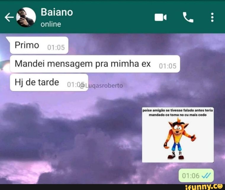 Baiano
online
Primo
Mandei mensagem pra mimha ex
Hj de tarde
poise amigão se tivesse falado antes teriaI mandado ce toma no cu mais cedo
