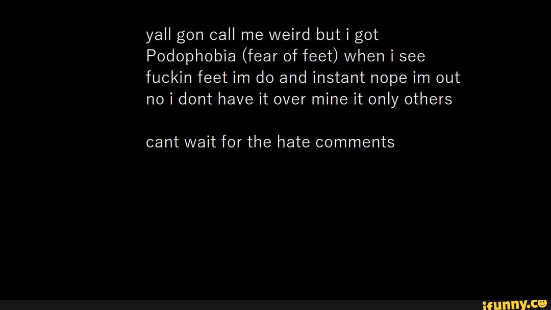 yall gon call me weird but i got
Podophobia (fear of feet) when i see fuckin feet im do and instant nope im out no dont have it over mine it only others
cant wait for the hate comments