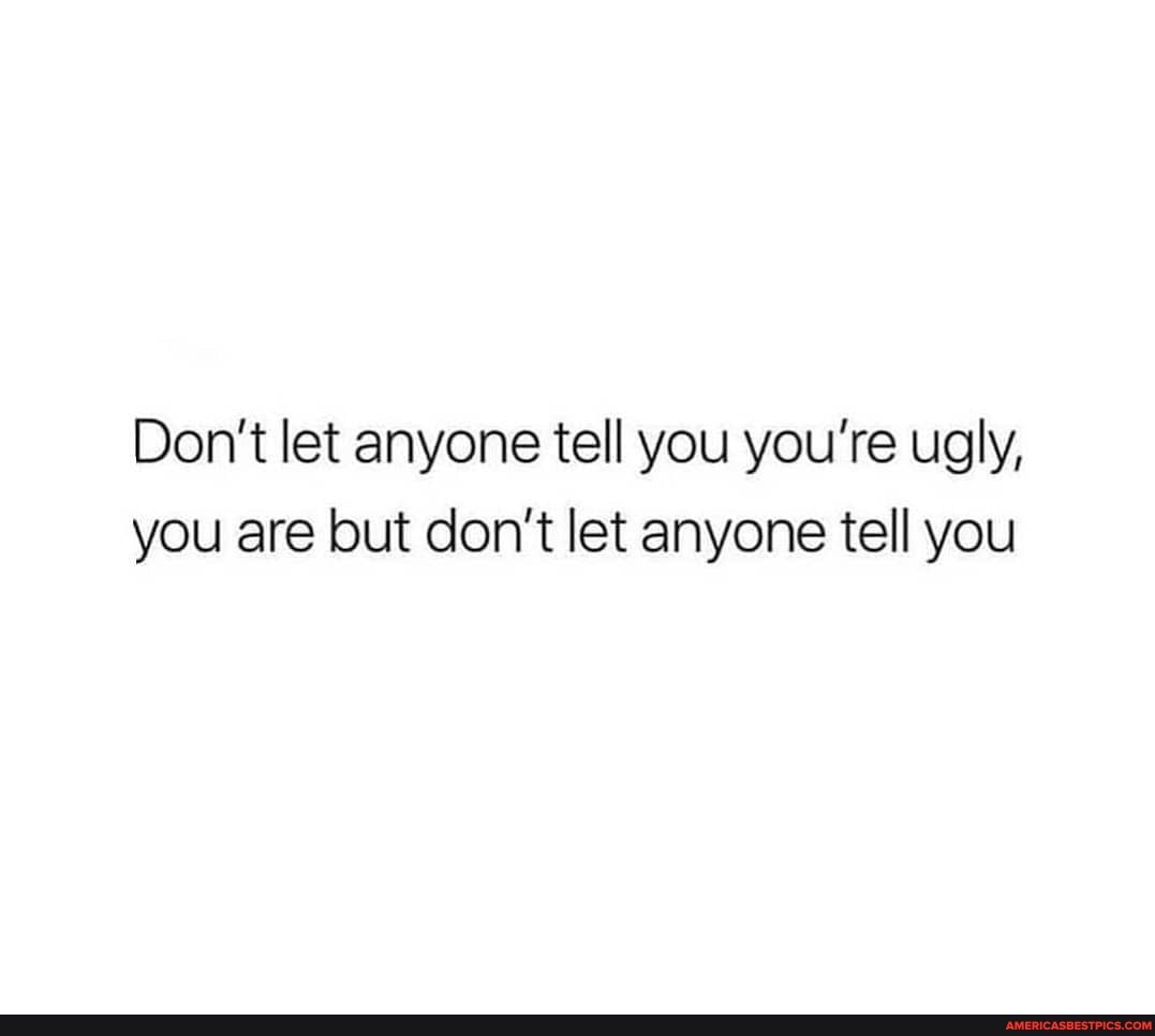 Don't let anyone tell you you're ugly, you are but don't let anyone tell you
