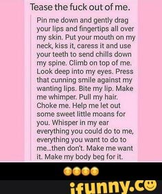 Tease the fuck out of me.
Pin me down and genty drag
yourlips and fingertip all over
my skin. Put your mouth on my
neck Kiss it, cares it and use
your teeth to send chil down
'my spine. Climb on top of me.
Look deep into my eyes. Press
that cunning smile against my
wanting lips. Bite my lip. Make
'me whimper. Pull my halt
Choke me. Help me et out
some sweet litle moans
for
you. Whisper in my ear
everything you could do to me,
everything you want to do to
me .then dont. Make me want
It. Make my body beg fori - ππππ