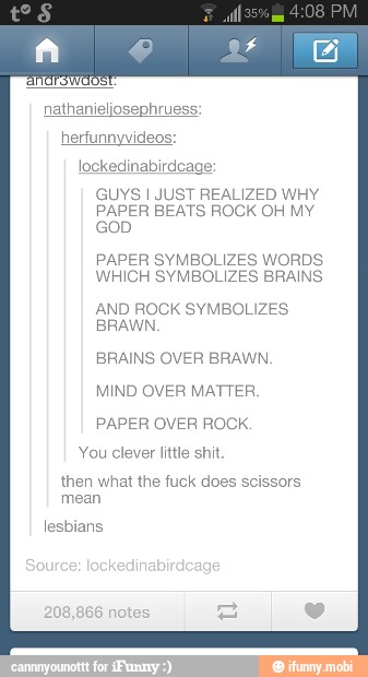 nathanieljosephruess:
lockedinabirdcage:
GUYS I JUST REALIZED WHY
PAPER BEATS ROCK OH MY
PAPER SYMBOLIZES WORDS
WHICH SYMBOLIZES BRAINS.
AND ROCK SYMBOLIZES
BRAWN,
BRAINS OVER BRAWN.
MIND OVER MATTER,
PAPER OVER ROCK.
You clever little shit.
then what the fuck does scissors
mean
