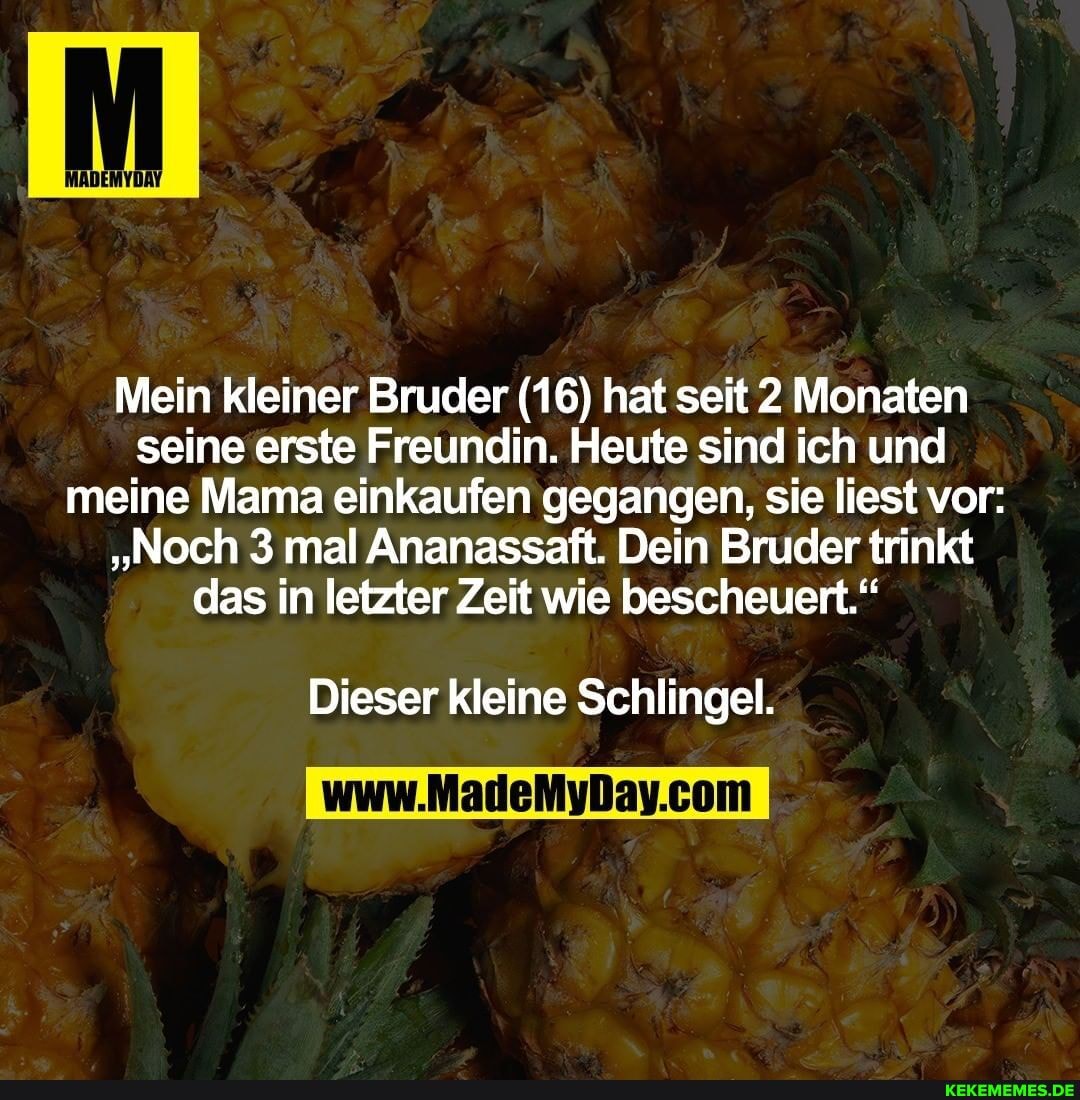 Mein kleiner Bruder (16) hat seit 2 Monaten seine erste Freundin. Heute sind ich und meine Mama einkaufen gegangen, sie liest vor:
"Noch 3 mal Ananassaft. Dein Bruder trinkt das in letzter Zeit wie bescheuert."
Dieser kleine Schlingel.