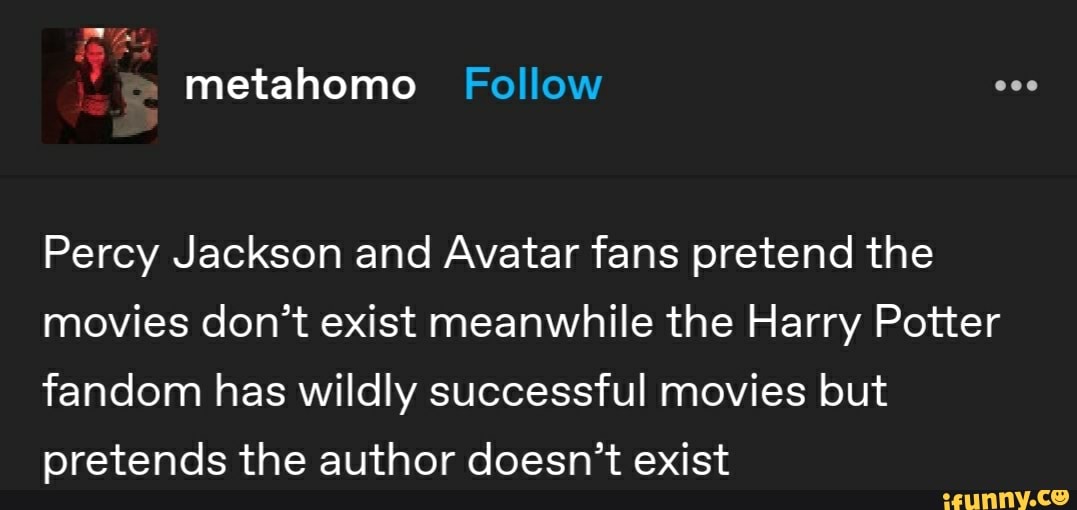 Percy Jackson and Avatar fans pretend the
movies don't exist meanwhile the Harry Potter
fandom has wildly successful movies but
pretends the author doesn't exist