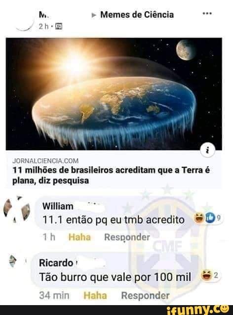 M " Memes de Ciência
JORNALCIENC
11 milhões de brasileiros acreditam que a Terra é plana, diz pesquisa
"a William
11.1 então pa eutmb acredito
Responder
Ricardo
Tão burro que vale por 100 mil
34 min Responder