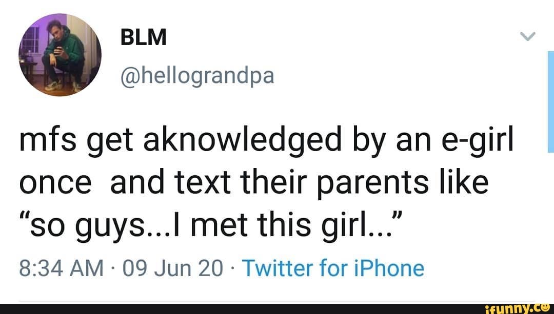 mfs get aknowledged by an e-girl once and text their parents like
"so guys... met this girl..."
AM - 09 Jun 20 - Twitter for iPhone